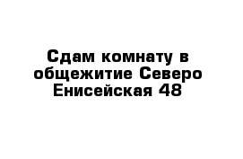 Сдам комнату в общежитие Северо Енисейская 48